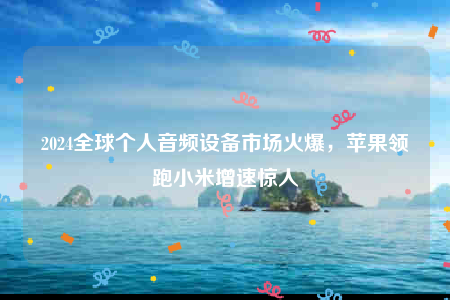 2024全球个人音频设备市场火爆苹果领跑小米增速惊人(图1)