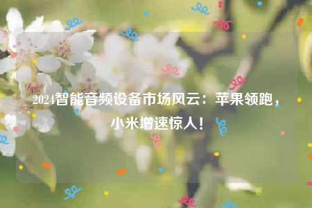 2024智能音频设备市场风云：苹果领跑小米增速惊人！(图1)